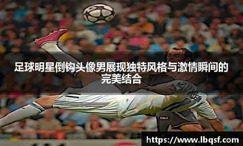 足球明星倒钩头像男展现独特风格与激情瞬间的完美结合